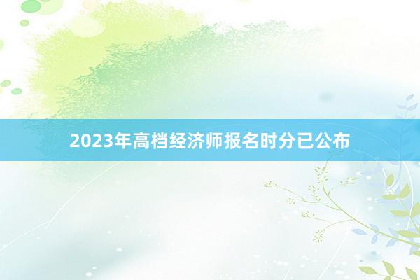 2023年高档经济师报名时分已公布