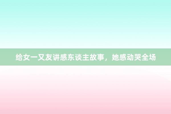 给女一又友讲感东谈主故事，她感动哭全场